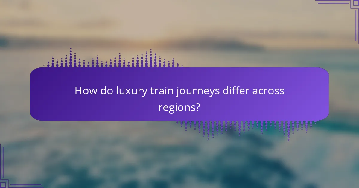 How do luxury train journeys differ across regions?