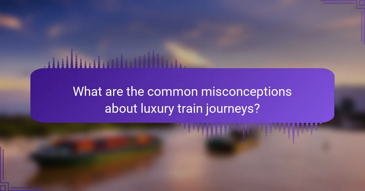 What are the common misconceptions about luxury train journeys?