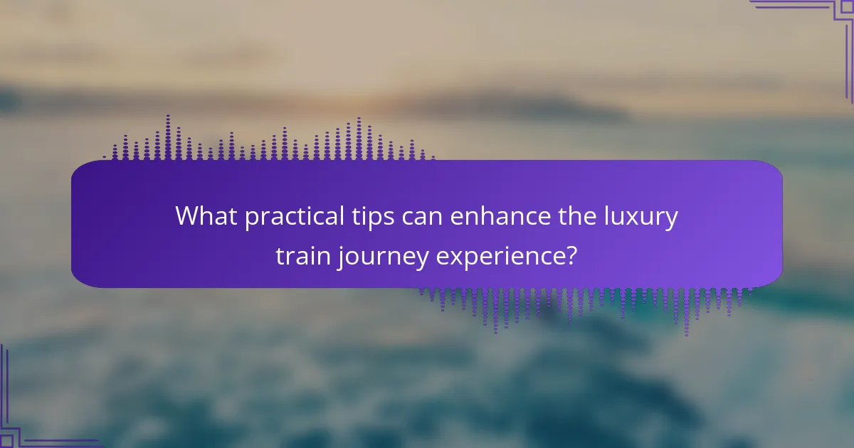 What practical tips can enhance the luxury train journey experience?