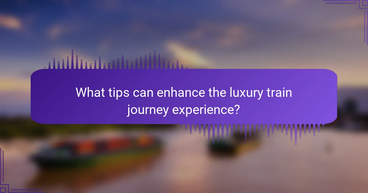 What tips can enhance the luxury train journey experience?